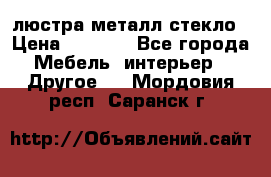 люстра металл стекло › Цена ­ 1 000 - Все города Мебель, интерьер » Другое   . Мордовия респ.,Саранск г.